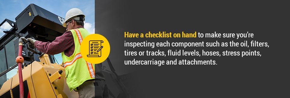 Have a checklist on hand to make sure you’re inspecting each component such as the oil, filters, tires or tracks, fluid levels, hoses, stress points, undercarriage and attachments.